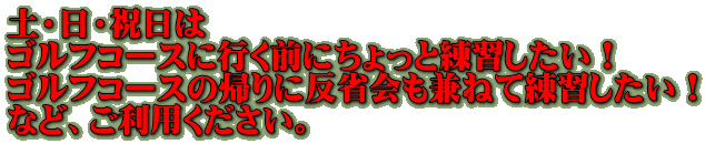 土・日・祝日は ゴルフコースに行く前にちょっと練習したい！ ゴルフコースの帰りに反省会も兼ねて練習したい！ など、ご利用ください。