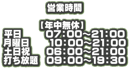 営業時間  【年中無休】  平日      07：00～21：00 月曜日     10：00～21：00 土日祝    06：00～21：00 打ち放題  09：00～19：30